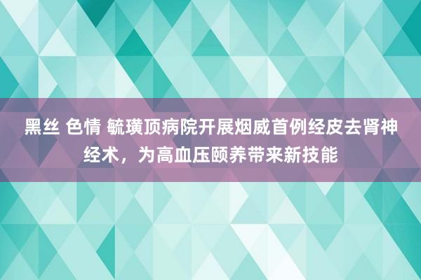 黑丝 色情 毓璜顶病院开展烟威首例经皮去肾神经术，为高血压颐养带来新技能