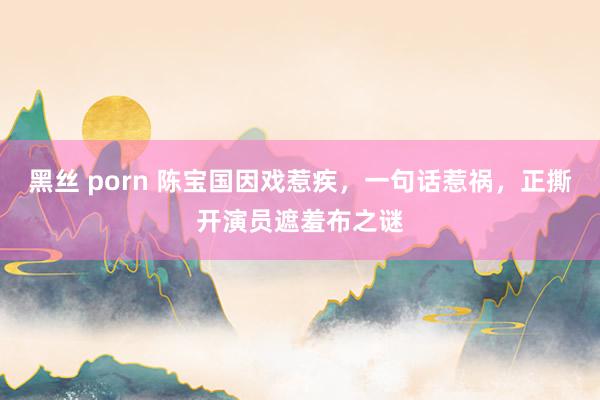 黑丝 porn 陈宝国因戏惹疾，一句话惹祸，正撕开演员遮羞布之谜