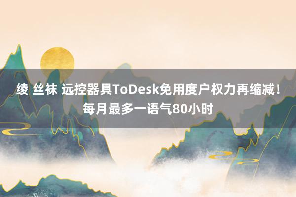 绫 丝袜 远控器具ToDesk免用度户权力再缩减！每月最多一语气80小时